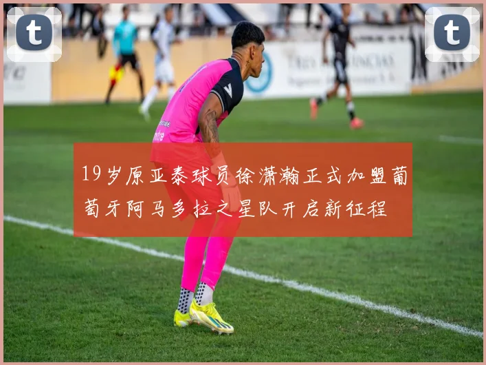 19岁原亚泰球员徐潇瀚正式加盟葡萄牙阿马多拉之星队开启新征程