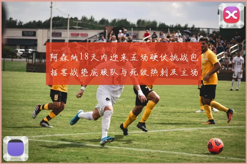 阿森纳18天内迎来五场硬仗挑战包括客战垫底狼队与死敌热刺及主场对阵车子