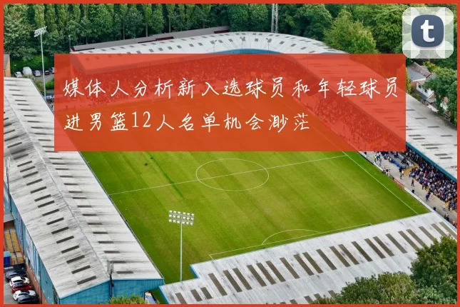 媒体人分析新入选球员和年轻球员进男篮12人名单机会渺茫