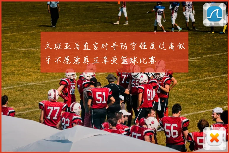 文班亚马直言对手防守强度过高似乎不愿意真正享受篮球比赛