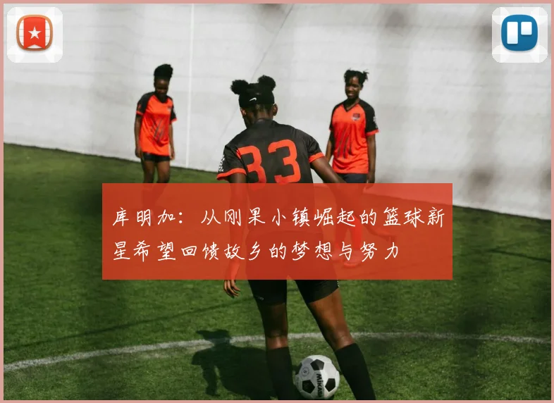 库明加：从刚果小镇崛起的篮球新星希望回馈故乡的梦想与努力