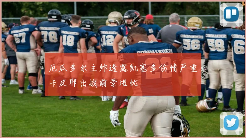 厄瓜多尔主帅透露凯塞多伤情严重卡皮耶出战前景堪忧
