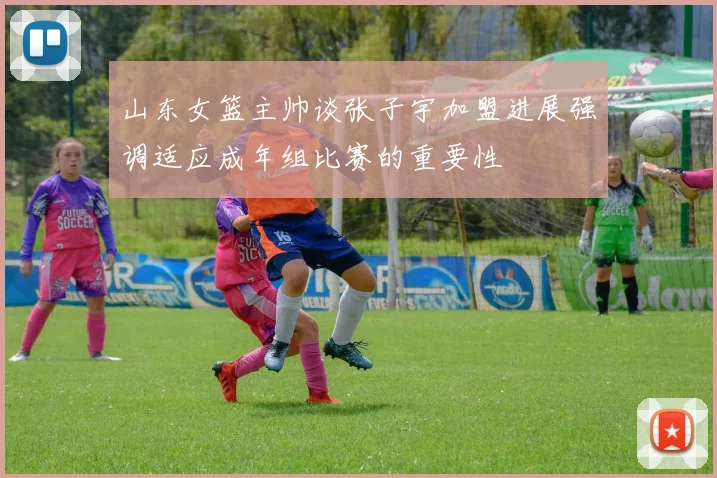 山东女篮主帅谈张子宇加盟进展强调适应成年组比赛的重要性