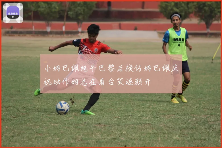 小姆巴佩绝平巴黎后模仿姆巴佩庆祝动作姆总在看台笑逐颜开