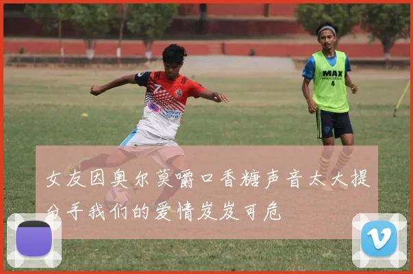 女友因奥尔莫嚼口香糖声音太大提分手我们的爱情岌岌可危