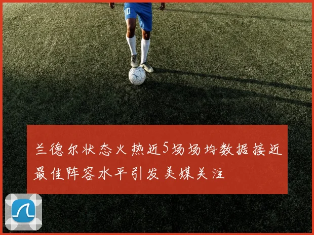 兰德尔状态火热近5场场均数据接近最佳阵容水平引发美媒关注