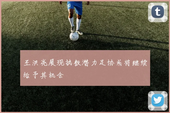 王洪亮展现执教潜力足协或将继续给予其机会