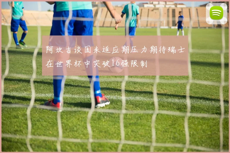 阿坎吉谈国米适应期压力期待瑞士在世界杯中突破16强限制