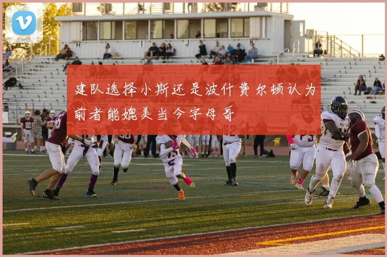 建队选择小斯还是波什费尔顿认为前者能媲美当今字母哥