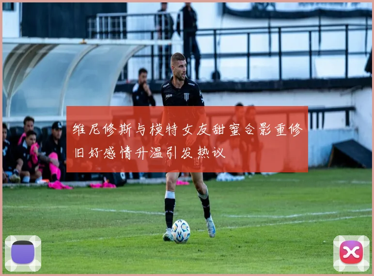 维尼修斯与模特女友甜蜜合影重修旧好感情升温引发热议