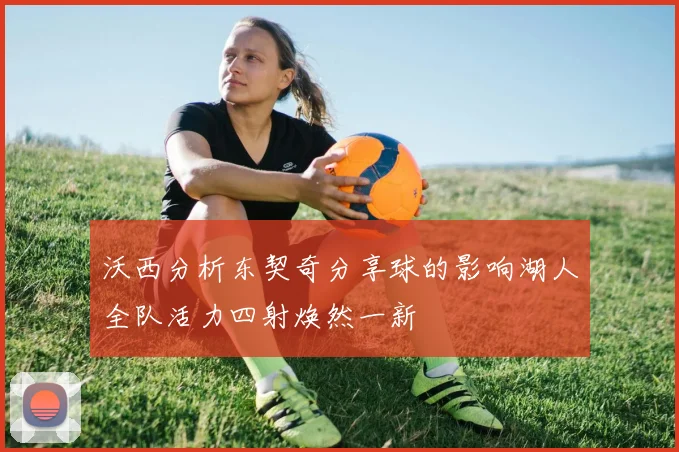 沃西分析东契奇分享球的影响湖人全队活力四射焕然一新