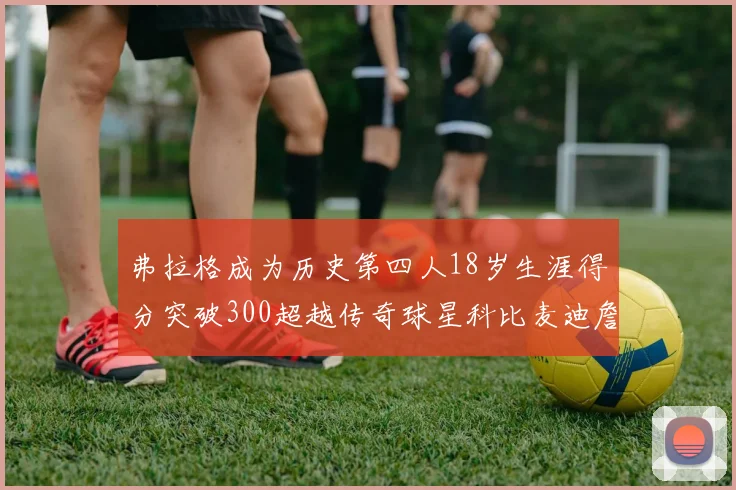 弗拉格成为历史第四人18岁生涯得分突破300超越传奇球星科比麦迪詹姆斯