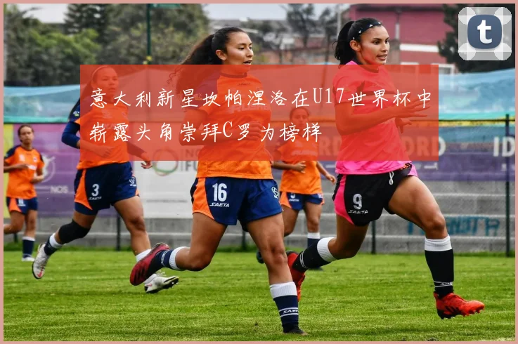 意大利新星坎帕涅洛在U17世界杯中崭露头角崇拜C罗为榜样