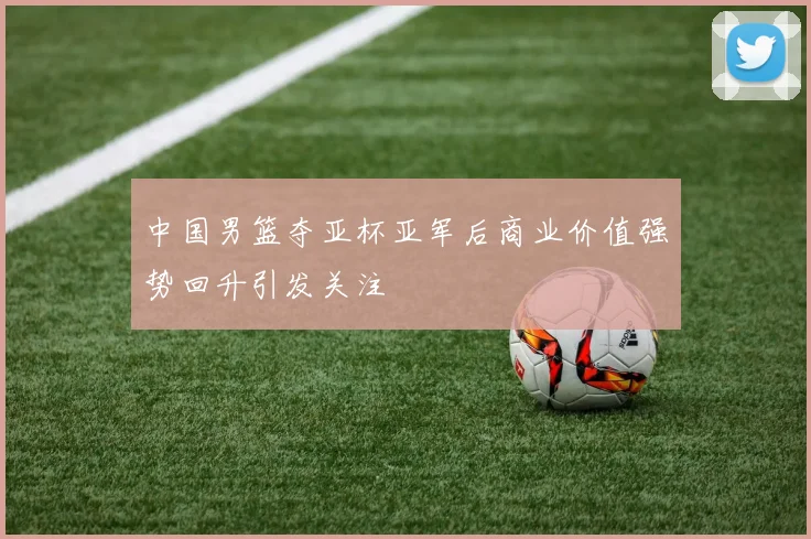 中国男篮夺亚杯亚军后商业价值强势回升引发关注