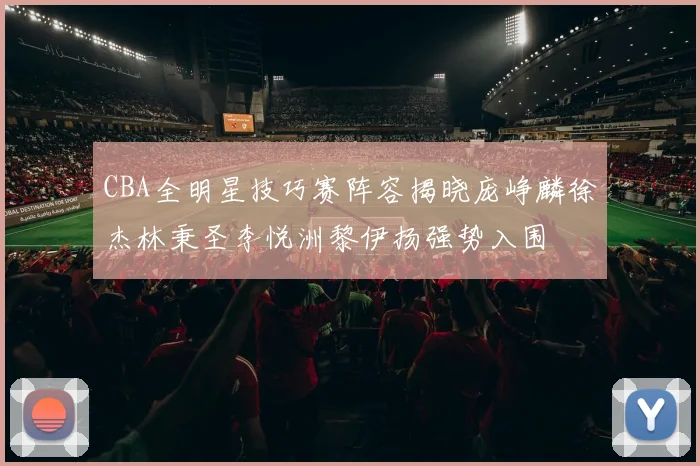 CBA全明星技巧赛阵容揭晓庞峥麟徐杰林秉圣李悦洲黎伊扬强势入围