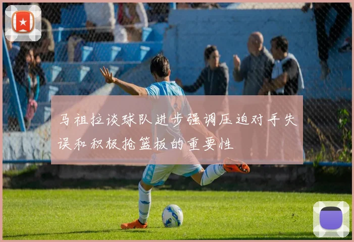 马祖拉谈球队进步强调压迫对手失误和积极抢篮板的重要性