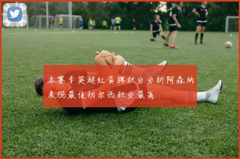 本赛季英超红黄牌积分分析阿森纳表现最佳切尔西积分最高
