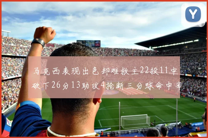 马克西表现出色却难救主22投11中砍下26分13助攻4抢断三分球命中率低迷