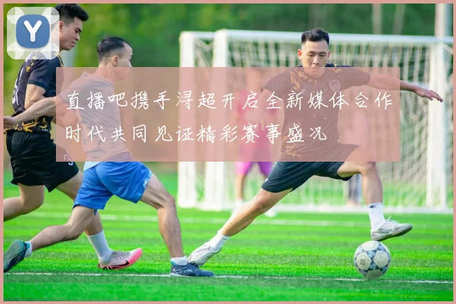 直播吧携手浔超开启全新媒体合作时代共同见证精彩赛事盛况
