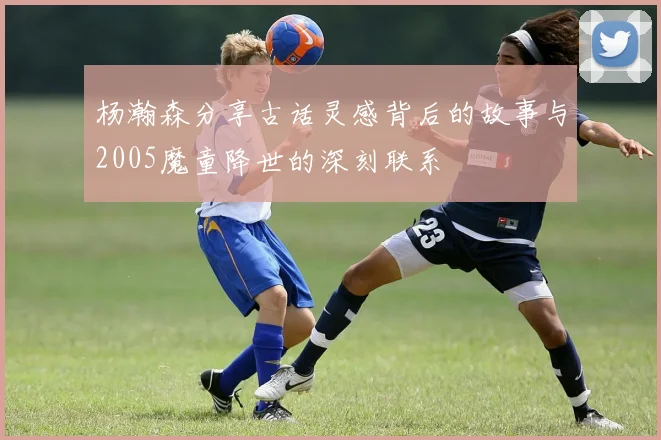 杨瀚森分享古话灵感背后的故事与2005魔童降世的深刻联系