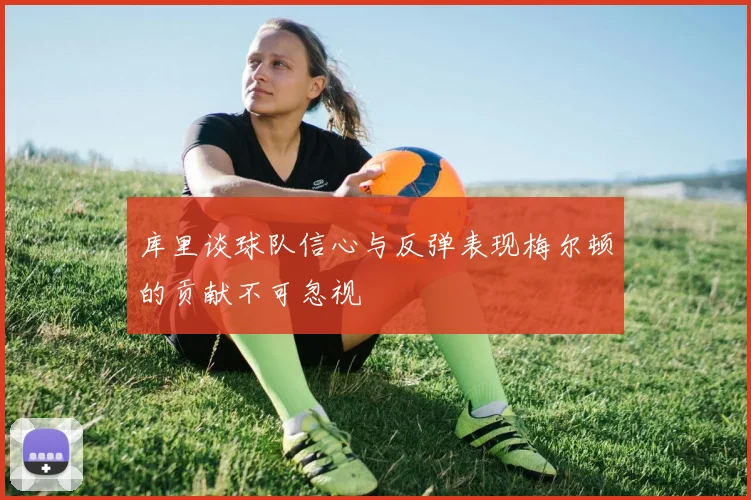 库里谈球队信心与反弹表现梅尔顿的贡献不可忽视
