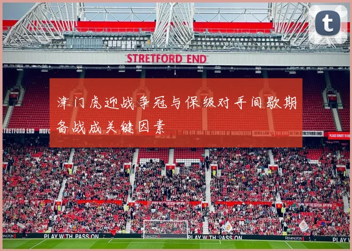 津门虎迎战争冠与保级对手间歇期备战成关键因素
