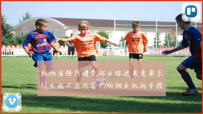 利物浦强烈谴责部分球迷恶意要求AI生成不当内容已向相关机构举报
