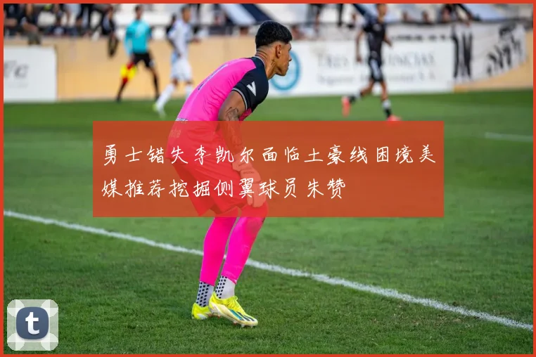 勇士错失李凯尔面临土豪线困境美媒推荐挖掘侧翼球员朱赞
