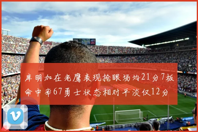 库明加在老鹰表现抢眼场均21分7板命中率67勇士状态相对平淡仅12分5板