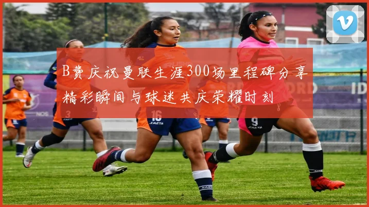 B费庆祝曼联生涯300场里程碑分享精彩瞬间与球迷共庆荣耀时刻