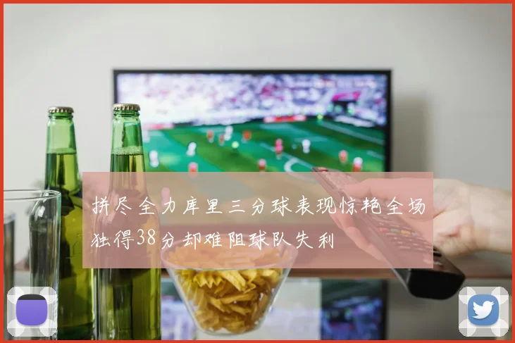 拼尽全力库里三分球表现惊艳全场独得38分却难阻球队失利