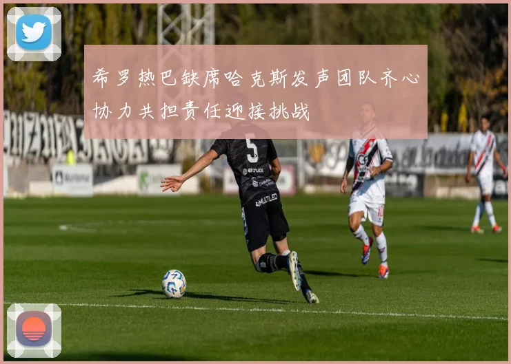 希罗热巴缺席哈克斯发声团队齐心协力共担责任迎接挑战