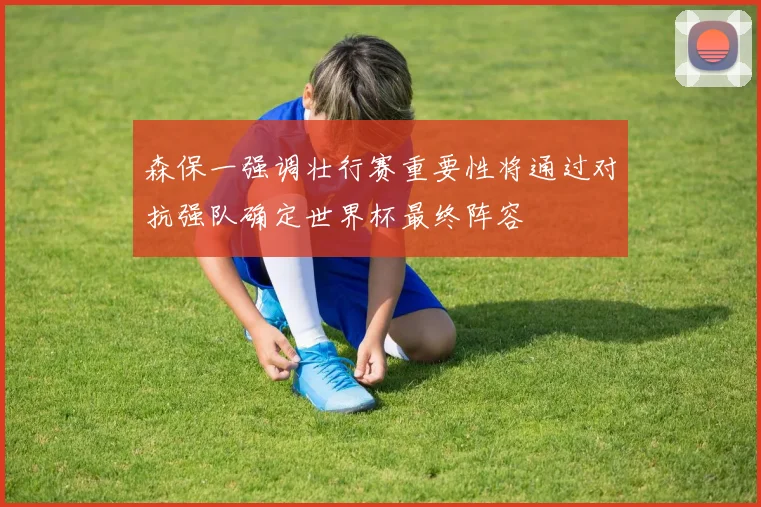森保一强调壮行赛重要性将通过对抗强队确定世界杯最终阵容