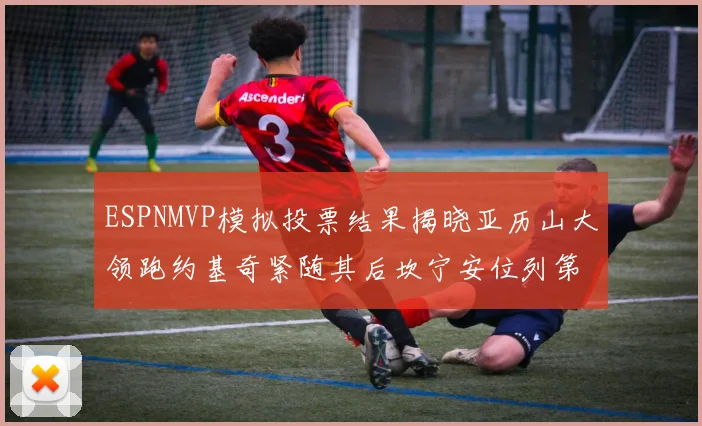 ESPNMVP模拟投票结果揭晓亚历山大领跑约基奇紧随其后坎宁安位列第三