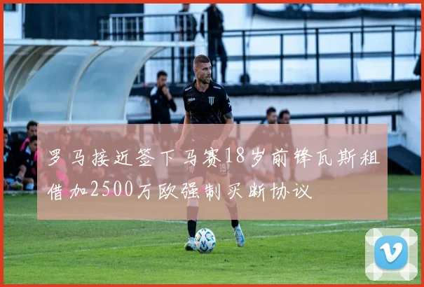 罗马接近签下马赛18岁前锋瓦斯租借加2500万欧强制买断协议