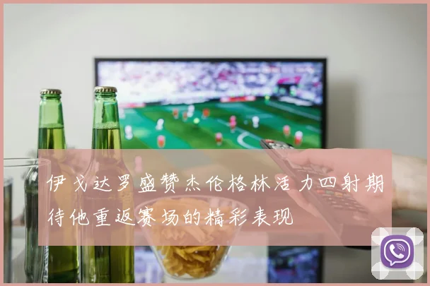 伊戈达罗盛赞杰伦格林活力四射期待他重返赛场的精彩表现