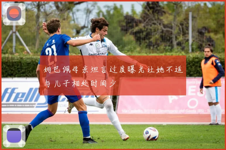 姆巴佩母亲坦言过度曝光让她不适与儿子相处时间少