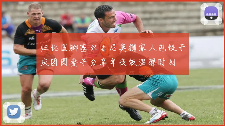 归化国脚塞尔吉尼奥携家人包饺子庆团圆妻子分享年夜饭温馨时刻