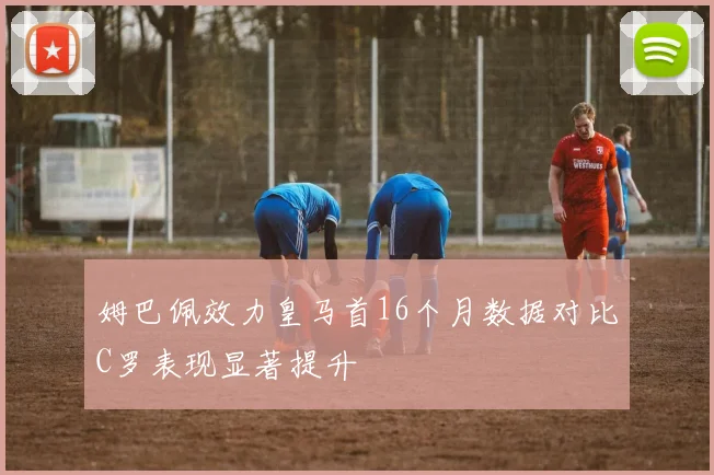 姆巴佩效力皇马首16个月数据对比C罗表现显著提升