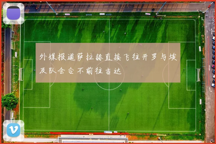 外媒报道萨拉赫直接飞往开罗与埃及队会合不前往吉达