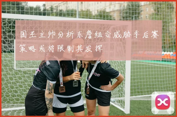 国王主帅分析东詹组合威胁季后赛策略或将限制其发挥